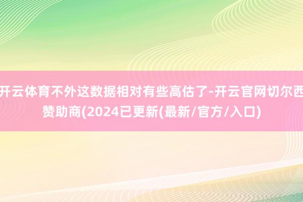 开云体育不外这数据相对有些高估了-开云官网切尔西赞助商(2024已更新(最新/官方/入口)