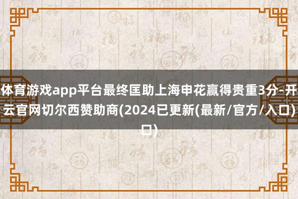 体育游戏app平台最终匡助上海申花赢得贵重3分-开云官网切尔西赞助商(2024已更新(最新/官方/入口)