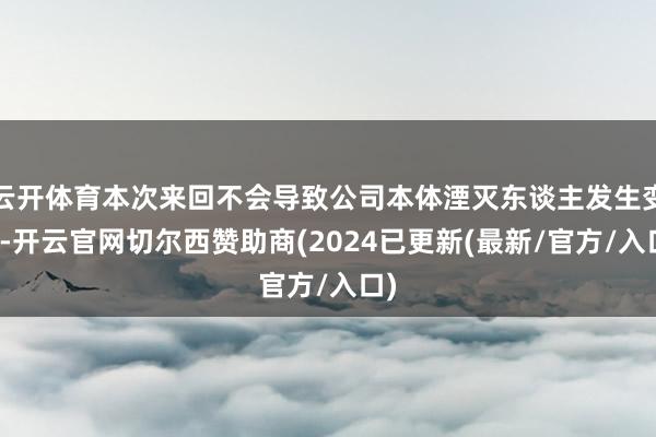 云开体育本次来回不会导致公司本体湮灭东谈主发生变更-开云官网切尔西赞助商(2024已更新(最新/官方/入口)