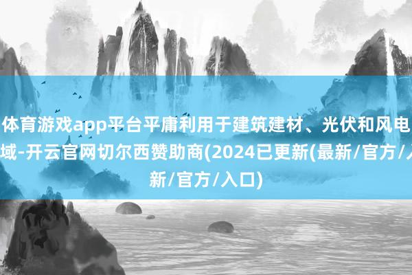 体育游戏app平台平庸利用于建筑建材、光伏和风电等领域-开云官网切尔西赞助商(2024已更新(最新/官方/入口)