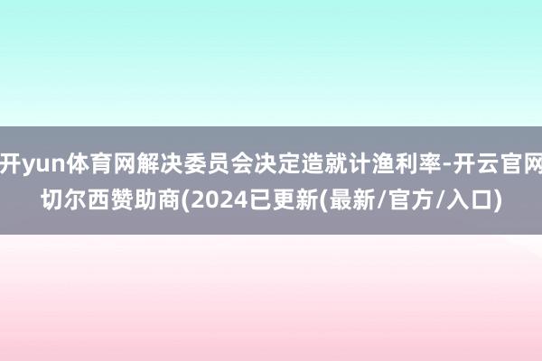 开yun体育网解决委员会决定造就计渔利率-开云官网切尔西赞助商(2024已更新(最新/官方/入口)