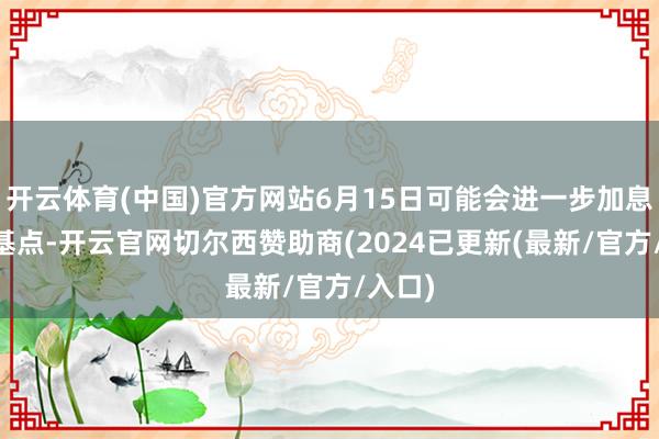 开云体育(中国)官方网站6月15日可能会进一步加息25个基点-开云官网切尔西赞助商(2024已更新(最新/官方/入口)