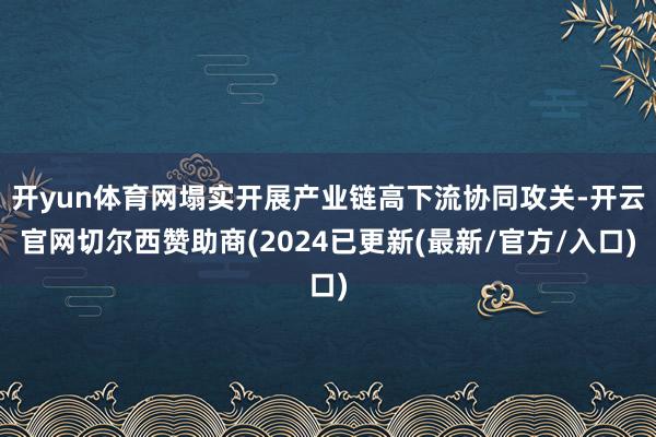 开yun体育网塌实开展产业链高下流协同攻关-开云官网切尔西赞助商(2024已更新(最新/官方/入口)