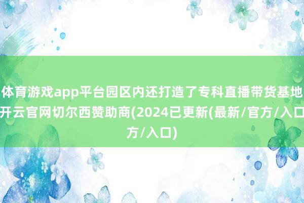 体育游戏app平台园区内还打造了专科直播带货基地-开云官网切尔西赞助商(2024已更新(最新/官方/入口)