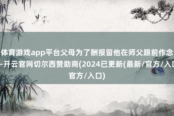 体育游戏app平台父母为了酬报留他在师父跟前作念事-开云官网切尔西赞助商(2024已更新(最新/官方/入口)