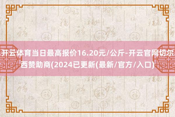 开云体育当日最高报价16.20元/公斤-开云官网切尔西赞助商(2024已更新(最新/官方/入口)