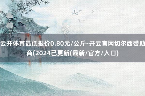 云开体育最低报价0.80元/公斤-开云官网切尔西赞助商(2024已更新(最新/官方/入口)