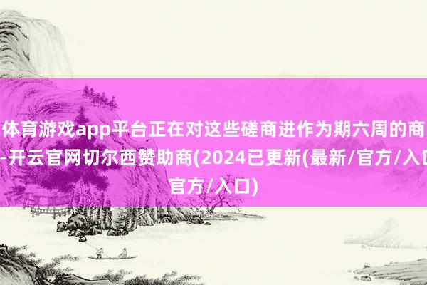 体育游戏app平台正在对这些磋商进作为期六周的商榷-开云官网切尔西赞助商(2024已更新(最新/官方/入口)