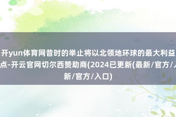 开yun体育网昔时的举止将以北领地环球的最大利益为起点-开云官网切尔西赞助商(2024已更新(最新/官方/入口)