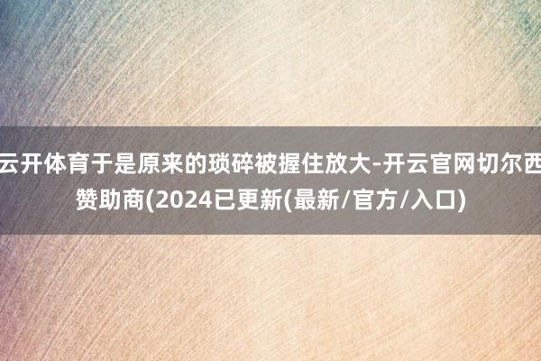 云开体育于是原来的琐碎被握住放大-开云官网切尔西赞助商(2024已更新(最新/官方/入口)