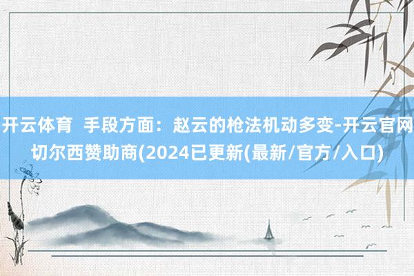 开云体育  手段方面：赵云的枪法机动多变-开云官网切尔西赞助商(2024已更新(最新/官方/入口)