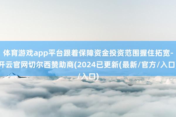 体育游戏app平台跟着保障资金投资范围握住拓宽-开云官网切尔西赞助商(2024已更新(最新/官方/入口)