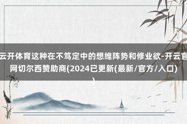 云开体育这种在不笃定中的想维阵势和修业欲-开云官网切尔西赞助商(2024已更新(最新/官方/入口)