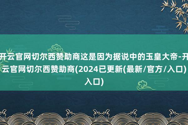 开云官网切尔西赞助商这是因为据说中的玉皇大帝-开云官网切尔西赞助商(2024已更新(最新/官方/入口)