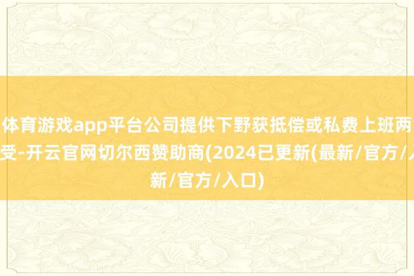 体育游戏app平台公司提供下野获抵偿或私费上班两种领受-开云官网切尔西赞助商(2024已更新(最新/官方/入口)