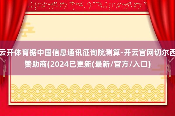 云开体育据中国信息通讯征询院测算-开云官网切尔西赞助商(2024已更新(最新/官方/入口)