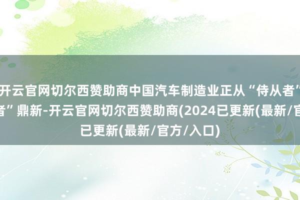 开云官网切尔西赞助商中国汽车制造业正从“侍从者”向“领跑者”鼎新-开云官网切尔西赞助商(2024已更新(最新/官方/入口)