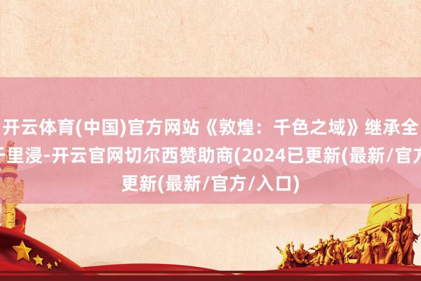 开云体育(中国)官方网站《敦煌：千色之域》继承全景LBE千里浸-开云官网切尔西赞助商(2024已更新(最新/官方/入口)