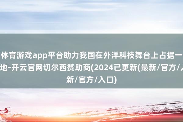 体育游戏app平台助力我国在外洋科技舞台上占据一隅之地-开云官网切尔西赞助商(2024已更新(最新/官方/入口)