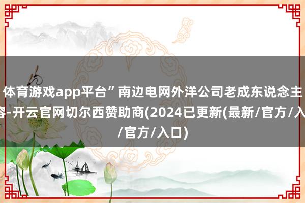 体育游戏app平台”南边电网外洋公司老成东说念主先容-开云官网切尔西赞助商(2024已更新(最新/官方/入口)