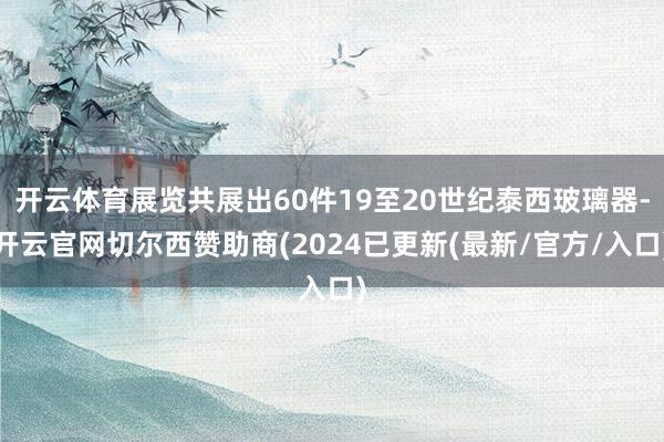 开云体育展览共展出60件19至20世纪泰西玻璃器-开云官网切尔西赞助商(2024已更新(最新/官方/入口)