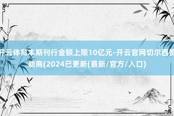 开云体育本期刊行金额上限10亿元-开云官网切尔西赞助商(2024已更新(最新/官方/入口)