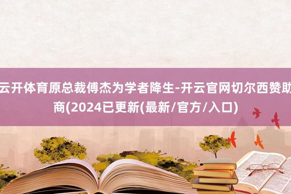 云开体育原总裁傅杰为学者降生-开云官网切尔西赞助商(2024已更新(最新/官方/入口)