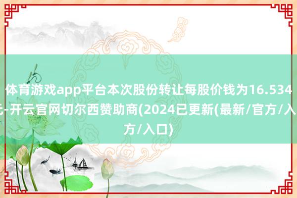 体育游戏app平台本次股份转让每股价钱为16.5346元-开云官网切尔西赞助商(2024已更新(最新/官方/入口)