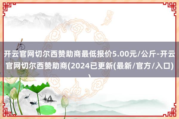 开云官网切尔西赞助商最低报价5.00元/公斤-开云官网切尔西赞助商(2024已更新(最新/官方/入口)