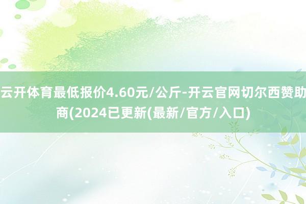 云开体育最低报价4.60元/公斤-开云官网切尔西赞助商(2024已更新(最新/官方/入口)