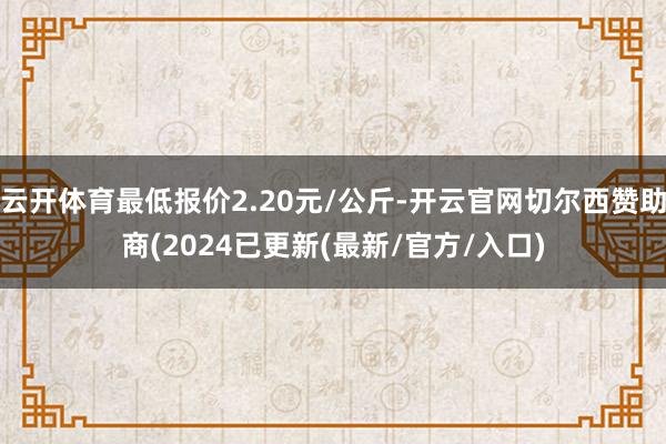 云开体育最低报价2.20元/公斤-开云官网切尔西赞助商(2024已更新(最新/官方/入口)